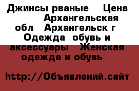 Джинсы рваные  › Цена ­ 900 - Архангельская обл., Архангельск г. Одежда, обувь и аксессуары » Женская одежда и обувь   